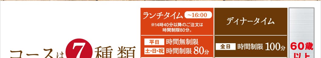 コースは7種類。ランチタイム（〜16:00）は、平日：時間無制限、土・日・祝：時間制限80分。※14時40分以降のご注文は時間制限80分。ディナータイムは、全日：時間制限100分です。