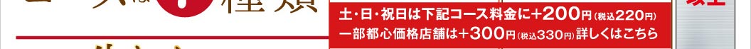 土・日・祝日はコース料金に＋200円（税込220円）、一部都心価格店舗は＋300円（税込330円）となります。