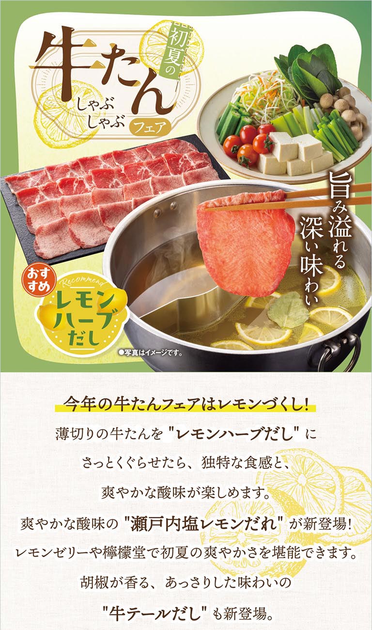 初夏の牛たんしゃぶしゃぶフェア開催！旨み溢れる深い味わいの牛たんをレモンハーブだしにさっとくぐらせて、独特な食感と爽やかな酸味が楽しめます。新登場の瀬戸内塩レモンだれやレモンゼリー、檸檬堂で初夏の爽やかさを堪能できます。胡椒が香る、あっさりした味わいの牛テールだしも新登場。
