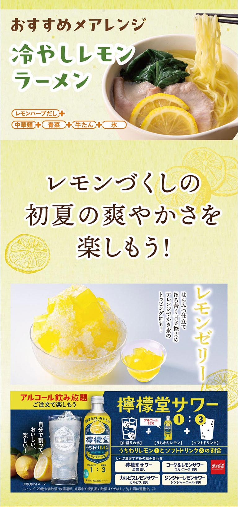 レモンづくしの初夏の爽やかさを楽しもう！おすすめ〆アレンジ「冷やしレモンラーメン」は、レモンハーブだし、中華麺、青菜、牛たん、氷を合わせた一品。デザートには、はちみつ仕立ての「レモンゼリー」がかき氷のトッピングにもおすすめです。さらにお酒は、檸檬堂うちわりレモン1に対してソフトドリンク3の割合で作る「檸檬堂サワー」がアルコール飲み放題ご注文で楽しめます。