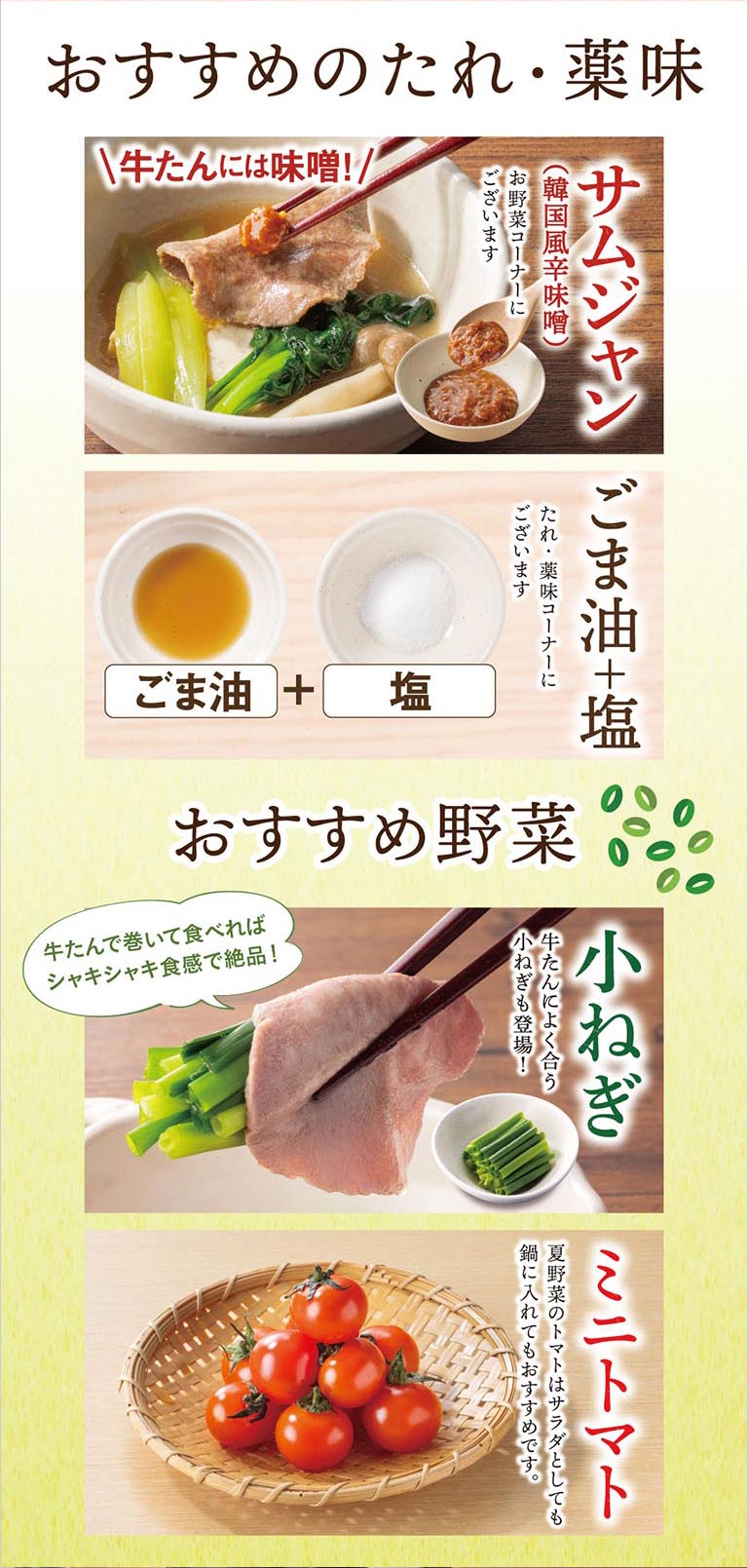 おすすめのたれ・薬味・野菜。牛たんには韓国風辛味噌の「サムジャン」や「ごま油＋塩」がおすすめ。これらは、たれ・薬味・お野菜コーナーにございます。おすすめ野菜は、牛たんに巻いて食べるとシャキシャキ食感が絶品な「小ねぎ」や、サラダとしても鍋に入れてもおすすめな「ミニトマト」を紹介しています。