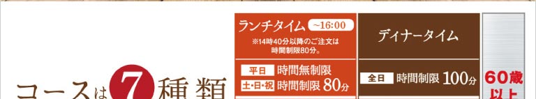 コースは7種類。ランチタイム（〜16:00）は、平日：時間無制限、土・日・祝：時間制限80分。※14時40分以降のご注文は時間制限80分。ディナータイムは、全日：時間制限100分です。