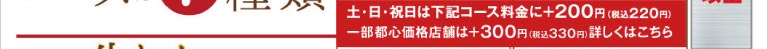 土・日・祝日はコース料金に＋200円（税込220円）、一部都心価格店舗は＋300円（税込330円）となります。