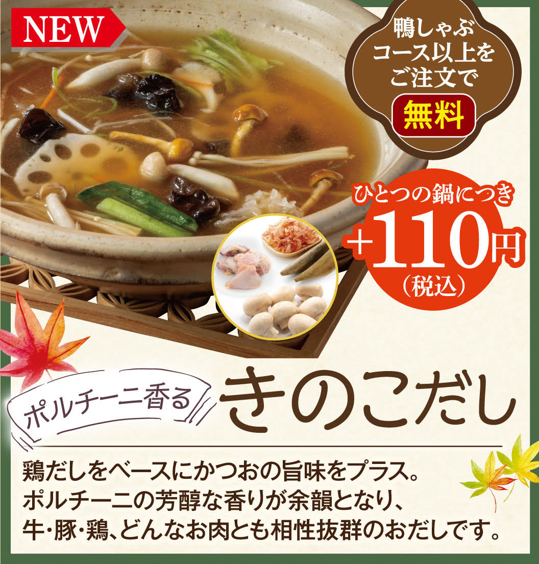 NEW Free with orders of the Duck Shabu-Shabu course or higher. +110 yen (tax included) per pot. Porcini-scented mushroom broth. Based on chicken broth, the umami of bonito is added. The rich aroma of porcini mushrooms lingers, making this broth an excellent match for any meat, whether beef, pork, or chicken.
