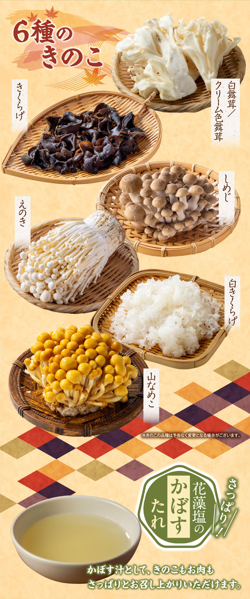 6 types of mushrooms: wood ear mushroom, white maitake/cream-colored maitake, shimeji Shimeji Mushrooms, enoki mushroom, white wood ear mushroom, mountain nameko mushroom. *The types of mushrooms may change without notice. Refreshing! Hanamoshio kabosu sauce. Enjoy the mushrooms and meat in a refreshing kabosu soup.