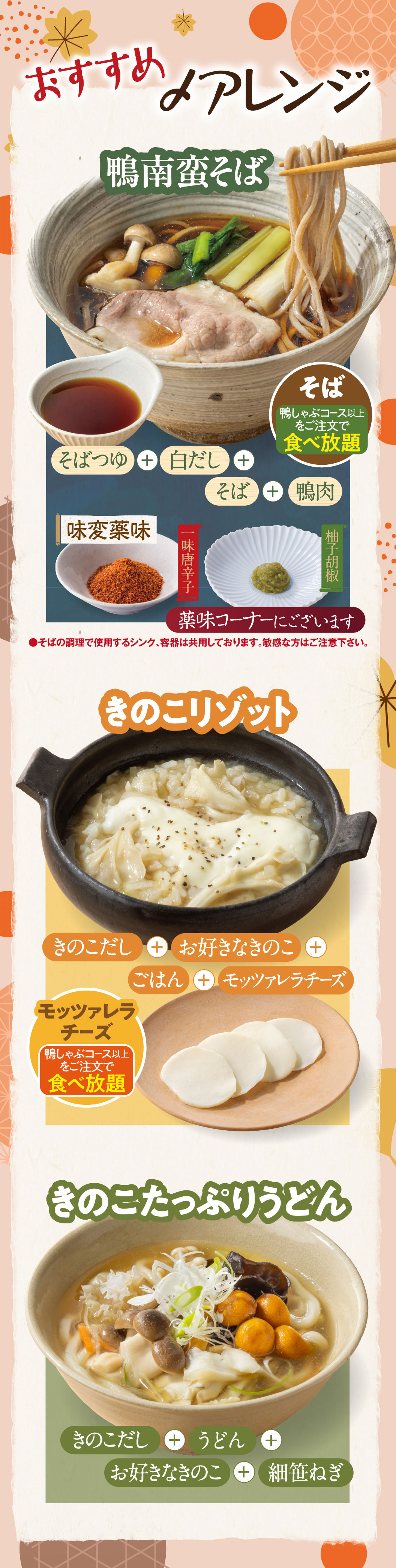 Recommended finishing dish: KAMO NANBAN　SOBA — soba broth + white dashi + soba noodles + duck meat. All-you-can-eat with orders of the Duck Shabu-Shabu course or higher. Flavor-changing condiments: ichimi chili pepper, yuzu pepper — available at the condiment corner. ●The sink and containers used for preparing the soba are shared. Please be careful if you have sensitivities/allergies. Mushroom Risotto — mushroom broth + your choice of mushrooms + rice + Mozzarella Cheese. All-you-can-eat with orders of the Duck Shabu-Shabu course or higher. Mushroom-filled Udon — mushroom broth + udon noodles + your choice of mushrooms + finely chopped green onions.