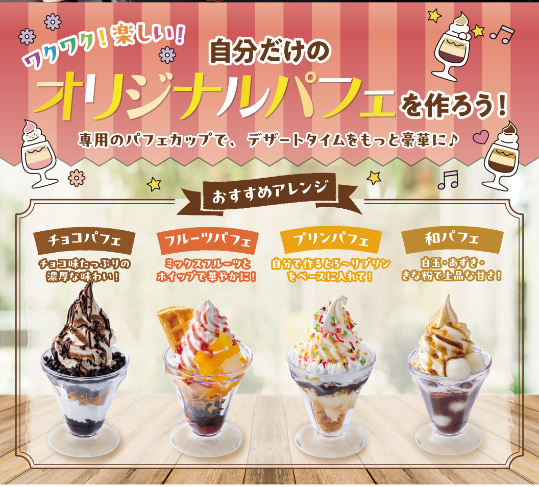 Exciting! Fun! Create your own original parfait! Make dessert time even more luxurious with our special parfait cups! Recommended variations: Chocolate Parfait: A rich and decadent chocolate flavor! Fruit Parfait: A gorgeous combination of mixed fruits and whipped cream! Pudding Parfait: Use your own homemade creamy pudding as the base! Japanese Parfait