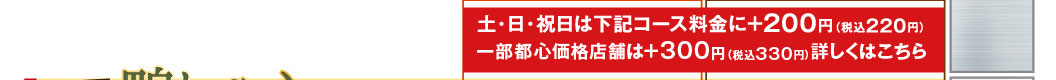 On Saturdays, Sundays, and public holidays, an additional 200 yen (220 yen including tax) will be added to the course prices listed below. Some stores in the city center will charge an additional 300 yen (330 yen including tax). Click here for details.