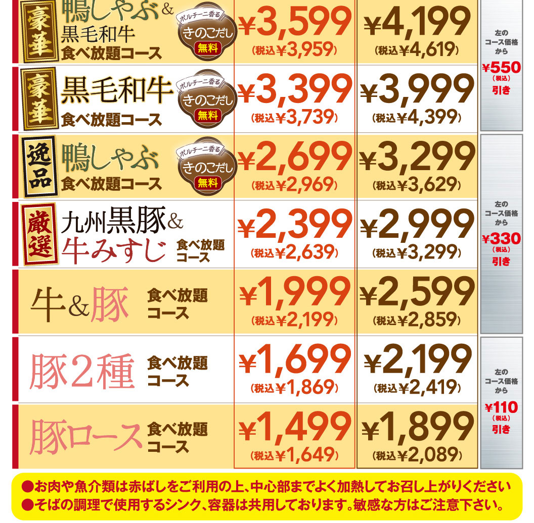 Luxurious Duck Shabu-Shabu & Premium Wagyu Beef All-you-can-eat Course — Porcini-scented mushroom broth included ¥3,599 (¥3,959 incl. tax) / ¥4,199 (¥4,619 incl. tax) — ¥550 off the course price shown to the left (incl. tax) Luxurious Premium Wagyu Beef All-you-can-eat Course — Porcini-scented mushroom broth included ¥3,399 (¥3,739 incl. tax) / ¥3,999 (¥4,399 incl. tax) — ¥550 off the course price shown to the left (incl. tax) Exquisite Duck Shabu-Shabu All-you-can-eat Course — Porcini-scented mushroom broth included ¥2,699 (¥2,969 incl. tax) / ¥3,299 (¥3,629 incl. tax) — ¥330 off the course price shown to the left (incl. tax) Carefully Selected Kyushu Black Pork & Beef Misuji All-you-can-eat Course ¥2,399 (¥2,639 incl. tax) / ¥2,999 (¥3,299 incl. tax) — ¥330 off the course price shown to the left (incl. tax) Beef & Pork All-you-can-eat Course ¥1,999 (¥2,199 incl. tax) / ¥2,599 (¥2,859 incl. tax) — ¥110 off the course price shown to the left (incl. tax) Two-Pork All-you-can-eat Course ¥1,699 (¥1,869 incl. tax) / ¥2,199 (¥2,419 incl. tax) — ¥110 off the course price shown to the left (incl. tax) Pork Loin All-you-can-eat Course ¥1,499 (¥1,649 incl. tax) / ¥1,899 (¥2,089 incl. tax) — ¥110 off the course price shown to the left (incl. tax) Notes: - Please use the red cooking chopsticks/tongs and cook meat and seafood thoroughly until fully cooked. - The sinks and containers used for preparing soba are shared. Please be careful if you have sensitivities or allergies.