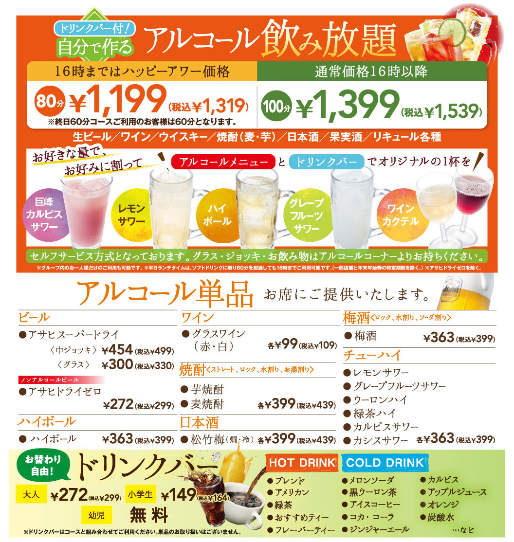 drink bar included! Alcohol you make yourself All-you-can-drink Happy hour price until 4 PM: 80 minutes ¥1,199 (tax included ¥1,319) *For customers using the all-day 60-minute course, the total is 60 minutes. Regular price after 16:00 100 minutes ¥1,399 (tax included ¥1,539) Draft beer / Wine / Whiskey / Shochu (barley and sweet potato) / Japanese sake / Fruit liqueurs / Various liqueurs Mix as much as you like and enjoy an original drink with the alcohol menu and drink bar! Self-service is available. Please bring your glass, Jug, and drinks from the alcohol corner. * Individual guests within the group may use the service alone. * On weekdays, lunch is available until 4 PM even if you exceed 80 minutes on Soft Drink. (Except for some stores and specific periods such as the year-end and New Year holidays.) * Except for Asahi Dry Zero. Alcohol is served at your table only. Beer Asahi Super Dry Medium Jug ¥454 (tax included ¥499) Glass ¥300 (tax included ¥330) Non-alcohol Beer Asahi Dry Zero ¥272 (tax included ¥299) Highball ¥363 (tax included ¥399) Wine Glass of wine (Red & White) each ¥99 (tax included ¥109) Shochu Straight, On the rock, With water, With warmed water Sweet potato shochu Barley Shochu Each ¥399 (tax included ¥439) Japanese sake Shochikuume Warm & Cold Each ¥399 (tax included ¥439) Ume plum wine On the rock, With water, With soda Ume plum wine ¥363 (tax included ¥399) Chu-Hi Lemon sour Grapefruit Sour Shochu & Oolong Green Tea Highball Calpis Sour Cassis Sour Each ¥363 (tax included ¥399) Free refills! drink bar Adults ¥272 (tax included ¥299) Elementary school students ¥149 (tax included ¥164) Infants Free * Please combine drink bar with courses; single items are not available. HOT DRINK Blend American Green Tea Recommended Tea Flavored Tea COLD DRINK MELON SODA Black Oolong Tea Ice coffee Coca Cola Ginger ale Calpis Apple Juice Orange Sparkling Water, etc.