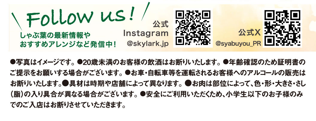 Follow us! We're sharing the latest information and recommended arrangements for Syabuyo（しゃぶ葉）! Official Instagram @skylark.jp Official X @syabuyou_PR ●Photos are for illustrative purposes only. ●We do not allow customers under 20 years of age to drink alcohol. ●We may ask you to present identification to verify your age. ●We do not sell alcohol to customers who will be driving a car, bicycle, etc. ●Ingredients may vary depending on the season and store. ●The color, shape, size, and marbling (fat content) of the meat may vary depending on the cut. ●For your safety, we do not allow children under Elementary school students age to enter the store alone.