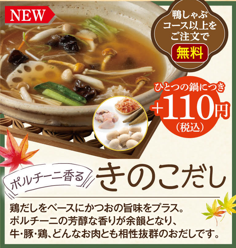 NEW Free with orders of the Duck Shabu-Shabu course or higher. +110 yen (tax included) per pot. Porcini-scented mushroom broth. Based on chicken broth, the umami of bonito is added. The rich aroma of porcini mushrooms lingers, making this broth an excellent match for any meat, whether beef, pork, or chicken.