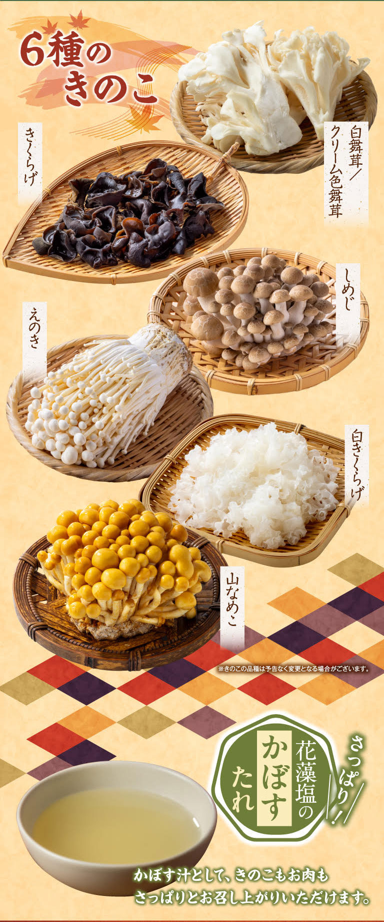 6 types of mushrooms: wood ear mushroom, white maitake/cream-colored maitake, shimeji Shimeji Mushrooms, enoki mushroom, white wood ear mushroom, mountain nameko mushroom. *The types of mushrooms may change without notice. Refreshing! Hanamoshio kabosu sauce. Enjoy the mushrooms and meat in a refreshing kabosu soup.