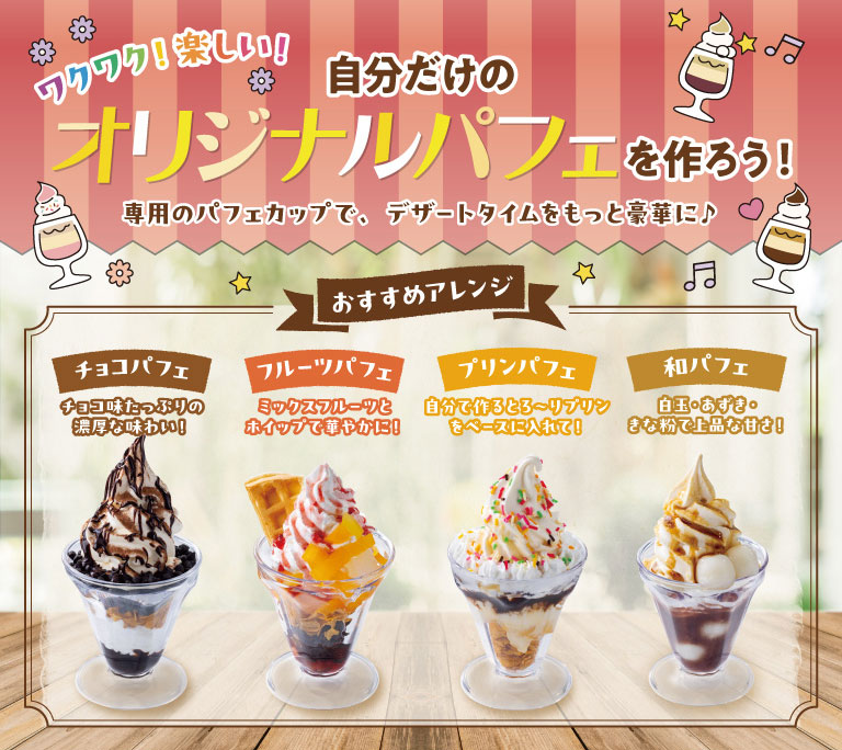 Exciting! Fun! Create your own original parfait! Make dessert time even more luxurious with our special parfait cups! Recommended variations: Chocolate Parfait: A rich and decadent chocolate flavor! Fruit Parfait: A gorgeous combination of mixed fruits and whipped cream! Pudding Parfait: Use your own homemade creamy pudding as the base! Japanese Parfait