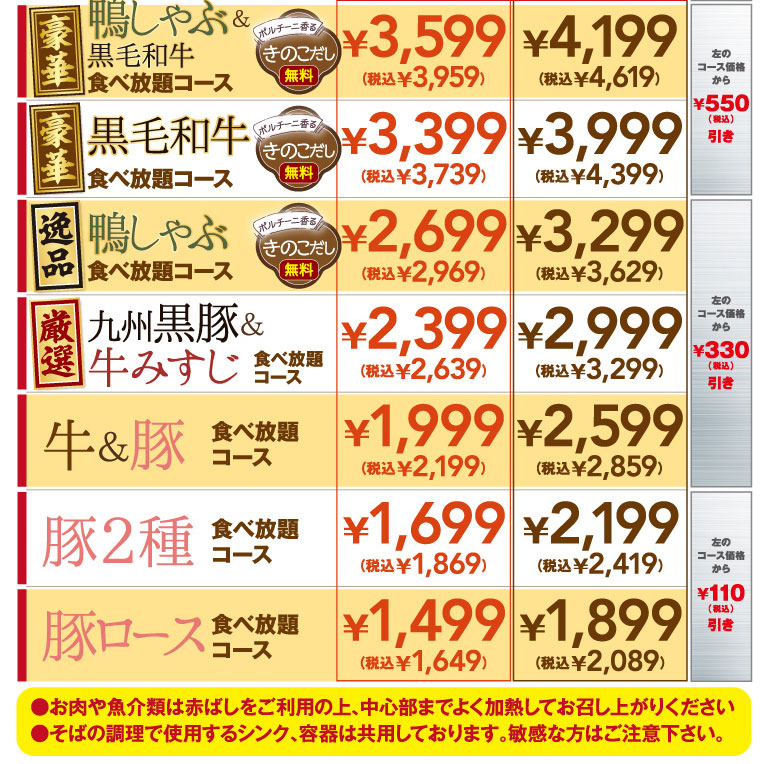 Luxurious Duck Shabu-Shabu & Premium Wagyu Beef All-you-can-eat Course — Porcini-scented mushroom broth included ¥3,599 (¥3,959 incl. tax) / ¥4,199 (¥4,619 incl. tax) — ¥550 off the course price shown to the left (incl. tax) Luxurious Premium Wagyu Beef All-you-can-eat Course — Porcini-scented mushroom broth included ¥3,399 (¥3,739 incl. tax) / ¥3,999 (¥4,399 incl. tax) — ¥550 off the course price shown to the left (incl. tax) Exquisite Duck Shabu-Shabu All-you-can-eat Course — Porcini-scented mushroom broth included ¥2,699 (¥2,969 incl. tax) / ¥3,299 (¥3,629 incl. tax) — ¥330 off the course price shown to the left (incl. tax) Carefully Selected Kyushu Black Pork & Beef Misuji All-you-can-eat Course ¥2,399 (¥2,639 incl. tax) / ¥2,999 (¥3,299 incl. tax) — ¥330 off the course price shown to the left (incl. tax) Beef & Pork All-you-can-eat Course ¥1,999 (¥2,199 incl. tax) / ¥2,599 (¥2,859 incl. tax) — ¥110 off the course price shown to the left (incl. tax) Two-Pork All-you-can-eat Course ¥1,699 (¥1,869 incl. tax) / ¥2,199 (¥2,419 incl. tax) — ¥110 off the course price shown to the left (incl. tax) Pork Loin All-you-can-eat Course ¥1,499 (¥1,649 incl. tax) / ¥1,899 (¥2,089 incl. tax) — ¥110 off the course price shown to the left (incl. tax) Notes: - Please use the red cooking chopsticks/tongs and cook meat and seafood thoroughly until fully cooked. - The sinks and containers used for preparing soba are shared. Please be careful if you have sensitivities or allergies.