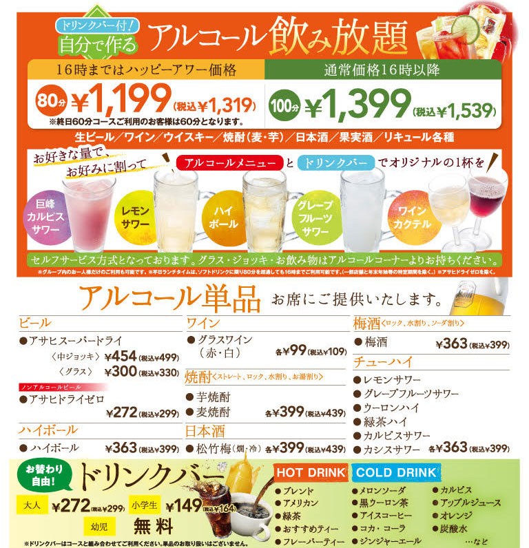 drink bar included! Alcohol you make yourself All-you-can-drink Happy hour price until 4 PM: 80 minutes ¥1,199 (tax included ¥1,319) *For customers using the all-day 60-minute course, the total is 60 minutes. Regular price after 16:00 100 minutes ¥1,399 (tax included ¥1,539) Draft beer / Wine / Whiskey / Shochu (barley and sweet potato) / Japanese sake / Fruit liqueurs / Various liqueurs Mix as much as you like and enjoy an original drink with the alcohol menu and drink bar! Self-service is available. Please bring your glass, Jug, and drinks from the alcohol corner. * Individual guests within the group may use the service alone. * On weekdays, lunch is available until 4 PM even if you exceed 80 minutes on Soft Drink. (Except for some stores and specific periods such as the year-end and New Year holidays.) * Except for Asahi Dry Zero. Alcohol is served at your table only. Beer Asahi Super Dry Medium Jug ¥454 (tax included ¥499) Glass ¥300 (tax included ¥330) Non-alcohol Beer Asahi Dry Zero ¥272 (tax included ¥299) Highball ¥363 (tax included ¥399) Wine Glass of wine (Red & White) each ¥99 (tax included ¥109) Shochu Straight, On the rock, With water, With warmed water Sweet potato shochu Barley Shochu Each ¥399 (tax included ¥439) Japanese sake Shochikuume Warm & Cold Each ¥399 (tax included ¥439) Ume plum wine On the rock, With water, With soda Ume plum wine ¥363 (tax included ¥399) Chu-Hi Lemon sour Grapefruit Sour Shochu & Oolong Green Tea Highball Calpis Sour Cassis Sour Each ¥363 (tax included ¥399) Free refills! drink bar Adults ¥272 (tax included ¥299) Elementary school students ¥149 (tax included ¥164) Infants Free * Please combine drink bar with courses; single items are not available. HOT DRINK Blend American Green Tea Recommended Tea Flavored Tea COLD DRINK MELON SODA Black Oolong Tea Ice coffee Coca Cola Ginger ale Calpis Apple Juice Orange Sparkling Water, etc.