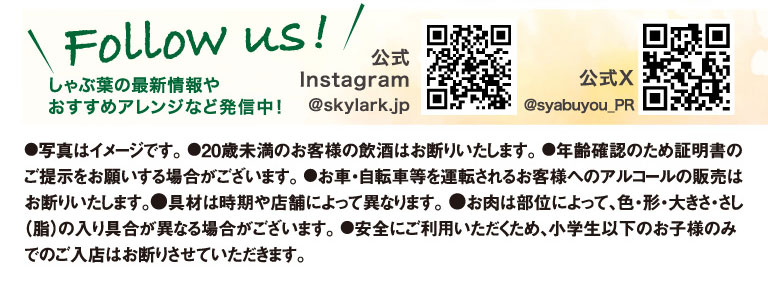 Follow us! We're sharing the latest information and recommended arrangements for Syabuyo（しゃぶ葉）! Official Instagram @skylark.jp Official X @syabuyou_PR ●Photos are for illustrative purposes only. ●We do not allow customers under 20 years of age to drink alcohol. ●We may ask you to present identification to verify your age. ●We do not sell alcohol to customers who will be driving a car, bicycle, etc. ●Ingredients may vary depending on the season and store. ●The color, shape, size, and marbling (fat content) of the meat may vary depending on the cut. ●For your safety, we do not allow children under Elementary school students age to enter the store alone.