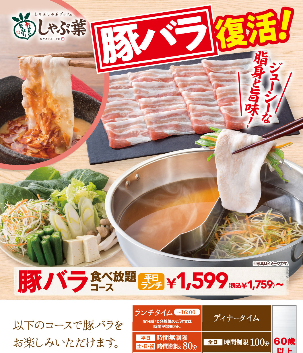 しゃぶしゃぶブッフェ しゃぶ葉 SYABU-YO 豚バラ復活！ ジューシーな脂身と旨味！ 豚バラ食べ放題コース 平日ランチ ￥1,599（税込￥1,759）〜 以下のコースで豚バラをお楽しみいただけます。 ランチタイム〜16:00 ※14時40分以降のご注文は時間制限80分。 平日 時間無制限 土・日・祝 時間制限80分 ディナータイム 全日 時間制限100分 60歳以上 ※写真はイメージです。