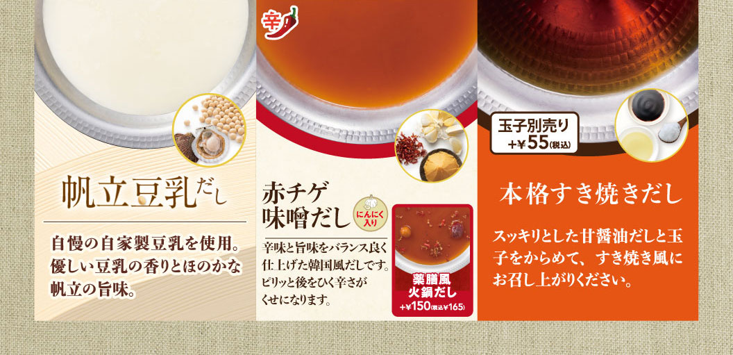 選べる鍋だしの紹介。帆立豆乳だしは、自家製豆乳と帆立の旨味が特徴。赤チゲ味噌だしは、にんにく入りの韓国風だし。薬膳風火鍋だしは、プラス150円（税込165円）。本格すき焼きだしは、甘醤油だしに別売りの玉子プラス55円（税込）をからめて楽しめます。