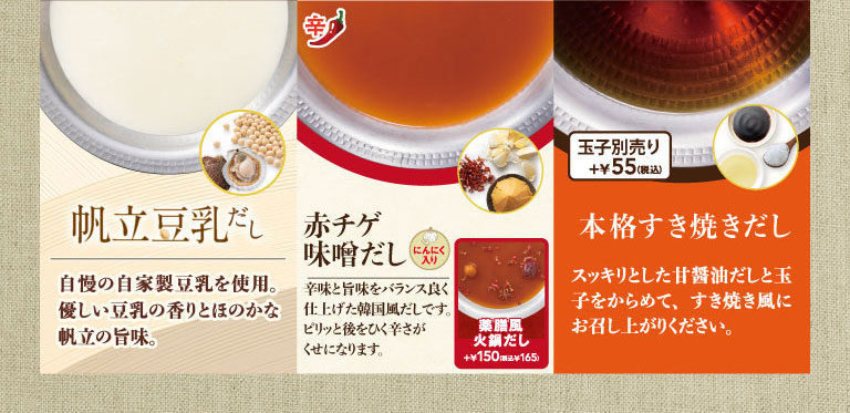 選べる鍋だしの紹介。帆立豆乳だしは、自家製豆乳と帆立の旨味が特徴。赤チゲ味噌だしは、にんにく入りの韓国風だし。薬膳風火鍋だしは、プラス150円（税込165円）。本格すき焼きだしは、甘醤油だしに別売りの玉子プラス55円（税込）をからめて楽しめます。