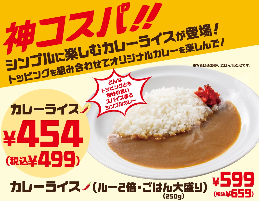 神コスパ!! シンプルに楽しむカレーライスが登場！トッピングを組み合わせてオリジナルカレーを楽しんで！どんなトッピングとも相性の良いスパイス香るシンプルカレー。カレーライス 454円（税込499円）、カレーライス（ルー2倍・ごはん大盛り(250g)） 599円（税込659円）。※写真は通常盛り(ごはん150g)です。