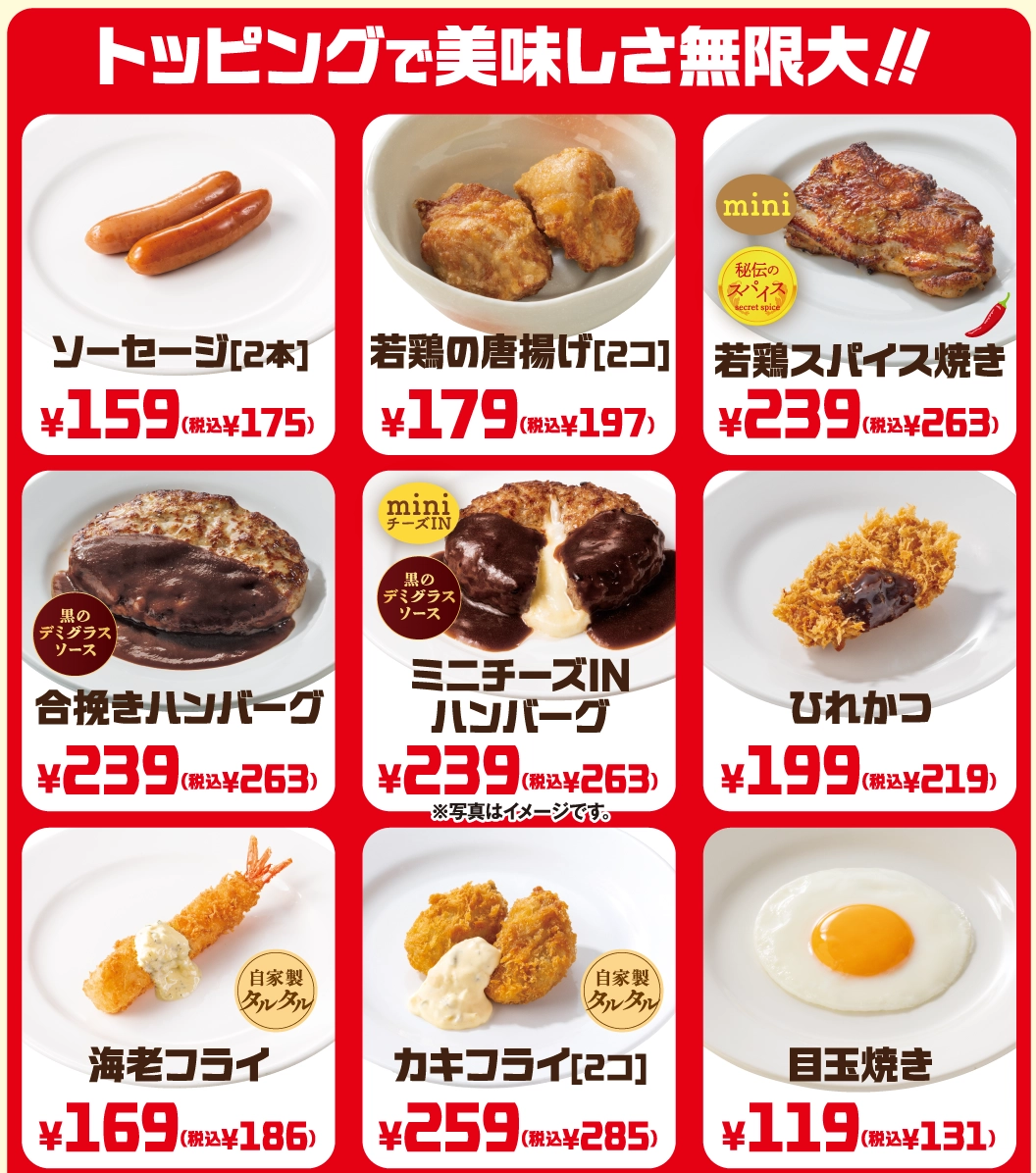 トッピングで美味しさ無限大!! ソーセージ[2本] 159円（税込175円）、若鶏の唐揚げ[2コ] 179円（税込197円）、若鶏スパイス焼き 239円（税込263円）、合挽きハンバーグ 239円（税込263円）、ミニチーズINハンバーグ 239円（税込263円）、ひれかつ 199円（税込219円）、海老フライ（自家製タルタル） 169円（税込186円）、カキフライ[2コ]（自家製タルタル） 259円（税込285円）、目玉焼き 119円（税込131円）。※写真はイメージです。