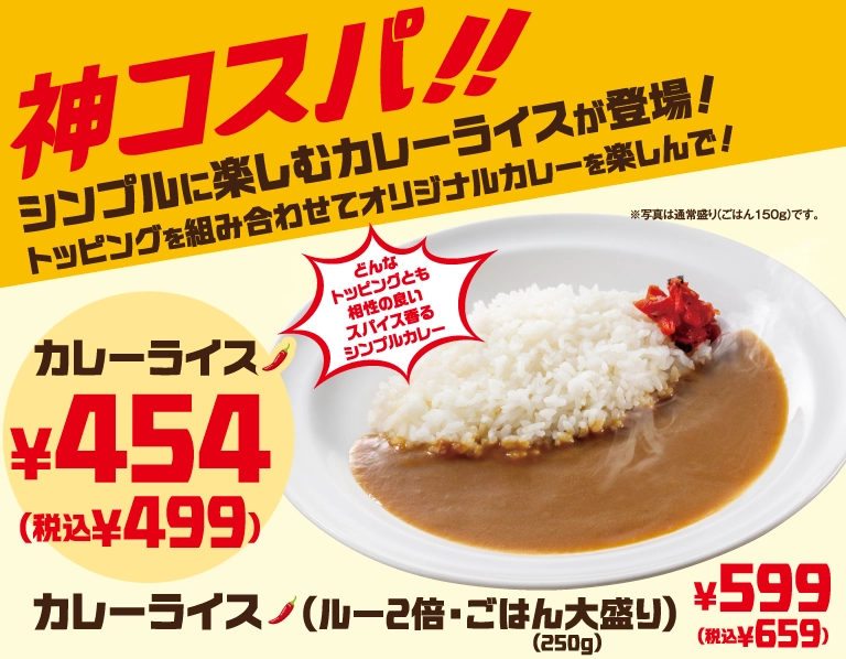 神コスパ!! シンプルに楽しむカレーライスが登場！トッピングを組み合わせてオリジナルカレーを楽しんで！どんなトッピングとも相性の良いスパイス香るシンプルカレー。カレーライス 454円（税込499円）、カレーライス（ルー2倍・ごはん大盛り(250g)） 599円（税込659円）。※写真は通常盛り(ごはん150g)です。