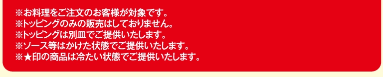 ※お料理をご注文のお客様が対象です。※トッピングのみの販売はしておりません。※トッピングは別皿でご提供いたします。※ソース等はかけた状態でご提供いたします。※★印の商品は冷たい状態でご提供いたします。