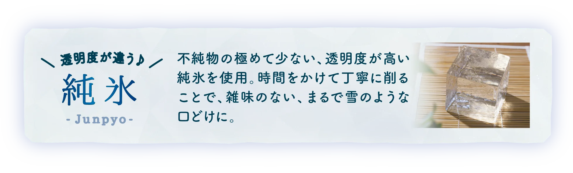不純物の極めて少ない、透明度が高い純氷を使用。時間をかけて丁寧に削ることで、雑味のない、まるで雪のような口どけに。