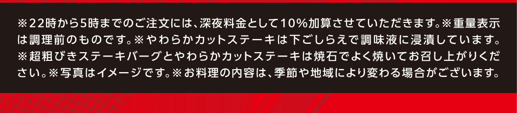 ※22時から5時までのご注文には、深夜料金として10％加算させていただきます。 ※重量表示は調理前のものです。 ※やわらかカットステーキは下ごしらえで調味液に浸漬しています。 ※超粗挽きステーキバーグとやわらかカットステーキは焼石でよく焼いてお召し上がりください。 ※写真はイメージです。 ※お料理の内容は、季節や地域により変わる場合がございます。