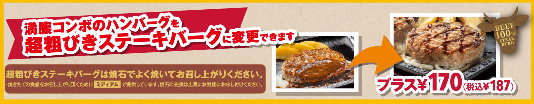 満腹コンボのハンバーグをBEEF100%超粗びきステーキバーグに変更できます。プラス170円（税込187円）。超粗びきステーキバーグは焼石でよく焼いてお召し上がりください。焼きたての食感をお召し上がり頂くためにミディアムで提供しています。