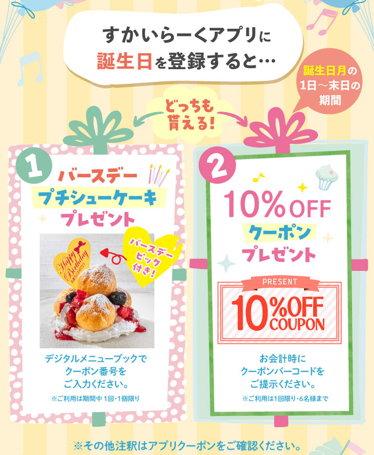 1 バースデープチシューケーキプレゼント バースデーピック付き！ デジタルメニューブックでクーポン番号をご入力ください。※ご利用は期間中1回・1個限り 2 10%OFFクーポンプレゼント PRESENT 10%OFF COUPON お会計時にクーポンバーコードをご提示ください。※ご利用は1回限り・6名様まで ※その他注釈はアプリクーポンをご確認ください。