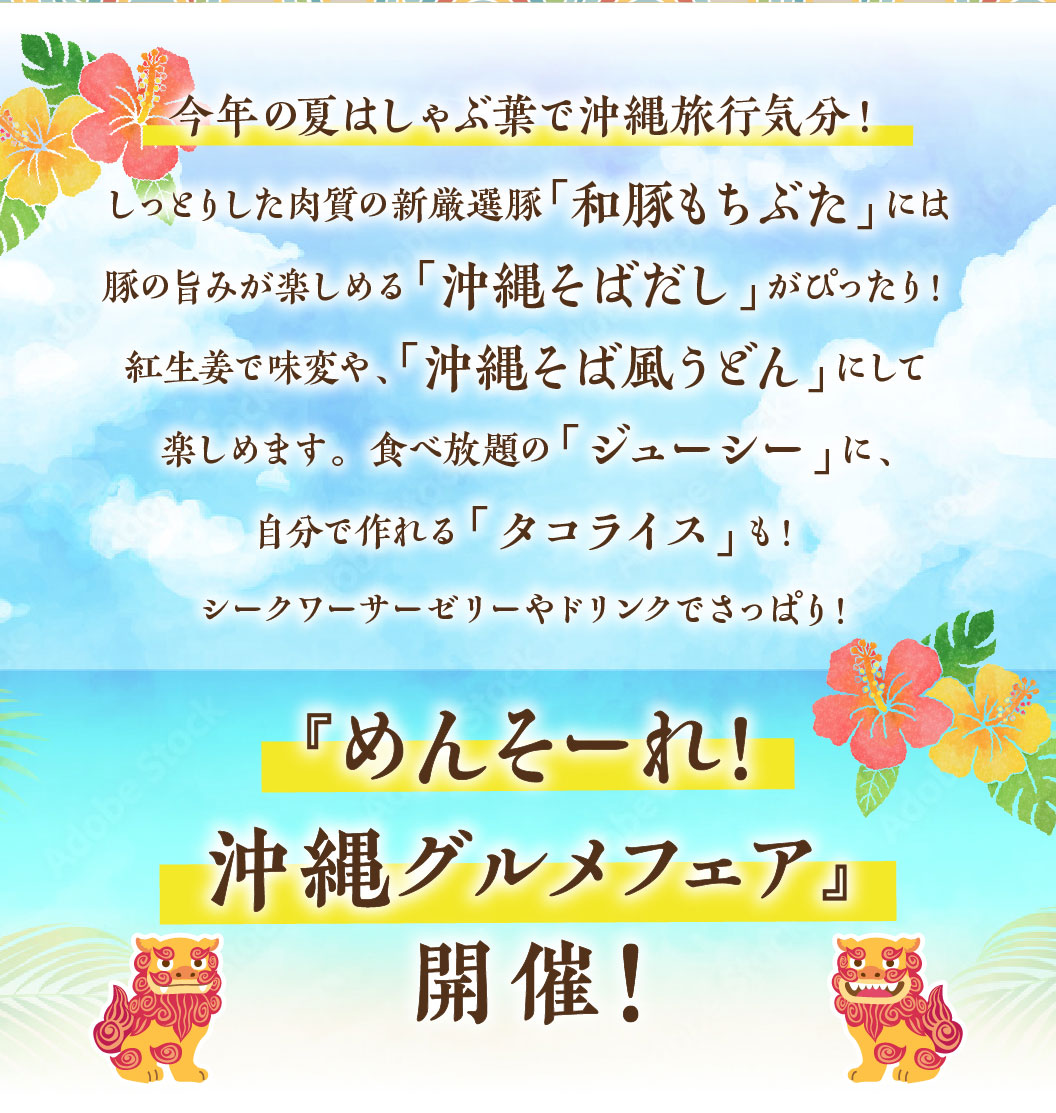 今年の夏はしゃぶ葉で沖縄旅行気分！『めんそーれ！沖縄グルメフェア』開催！しっとりした肉質の新厳選豚「和豚もちぶた」には豚の旨みが楽しめる「沖縄そばだし」がぴったり！紅生姜で味変や、「沖縄そば風うどん」にして楽しめます。食べ放題の「ジューシー」に、自分で作れる「タコライス」も！シークワーサーゼリーやドリンクでさっぱり！