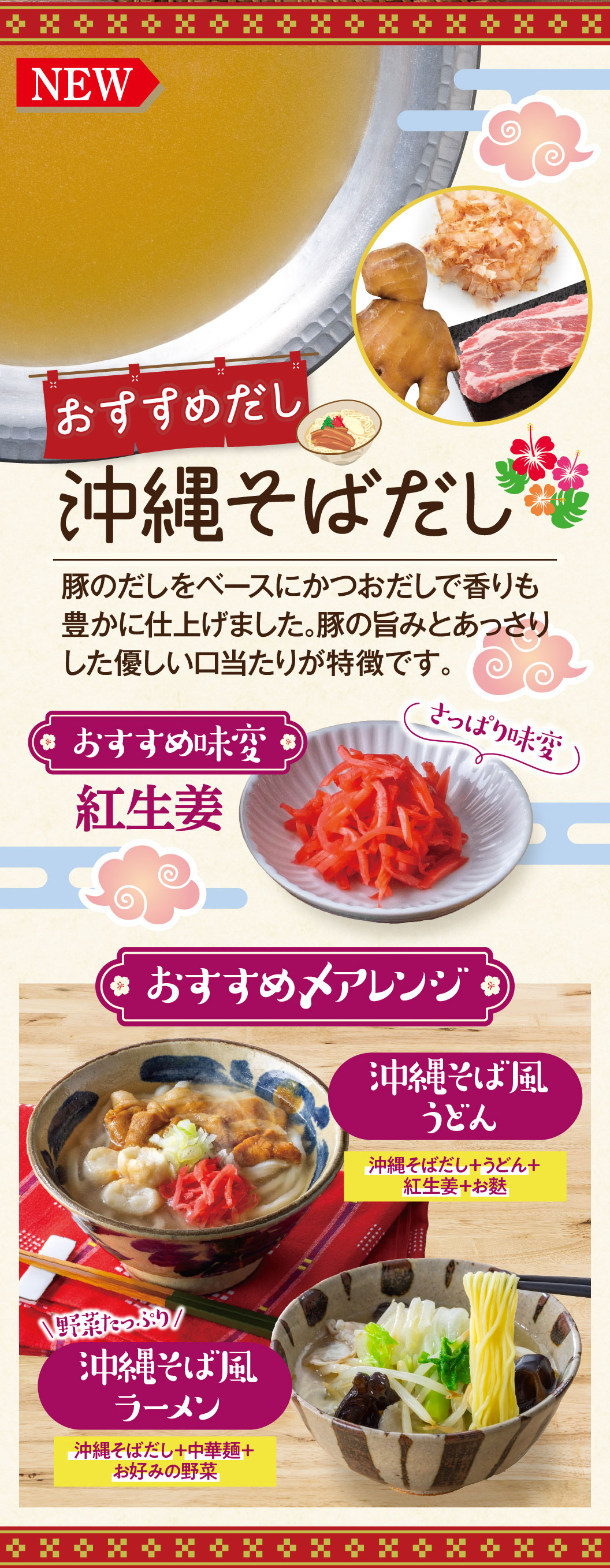 おすすめだし：沖縄そばだし。豚のだしをベースにかつおだしで香りも豊かに仕上げました。豚の旨みとあっさりした優しい口当たりが特徴です。おすすめ味変：紅生姜。おすすめアレンジ：沖縄そばだし＋うどん＋紅生姜＋お麩で作る「沖縄そば風うどん」、沖縄そばだし＋中華麺＋お好みの野菜で作る「野菜たっぷり！沖縄そば風ラーメン」。