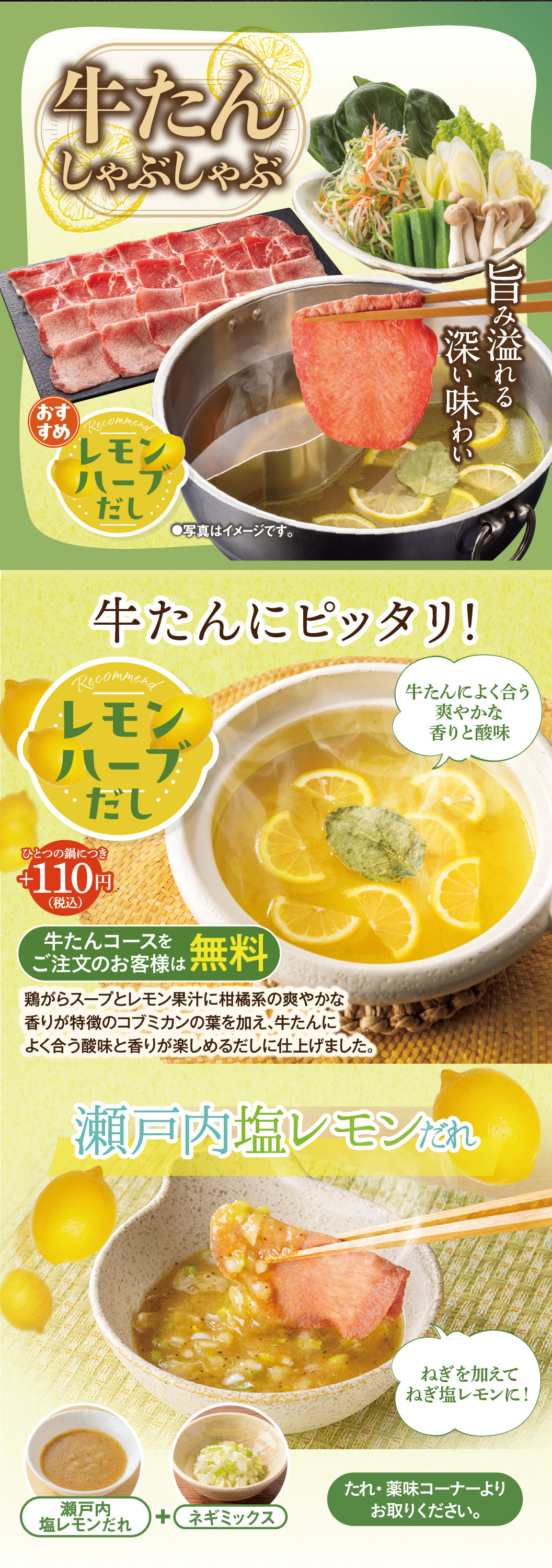 牛たんしゃぶしゃぶ。旨み溢れる深い味わい。おすすめレモンハーブだし。牛たんにピッタリ！爽やかな香りと酸味（ひとつの鍋につきプラス110円（税込）、牛たんコースをご注文のお客様は無料）。鶏がらスープとレモン果汁に柑橘系の爽やかな香りが特徴のコブミカンの葉を加え、牛たんによく合う酸味と香りが楽しめるだしに仕上げました。瀬戸内塩レモンだれにネギミックスを加えてねぎ塩レモンに！