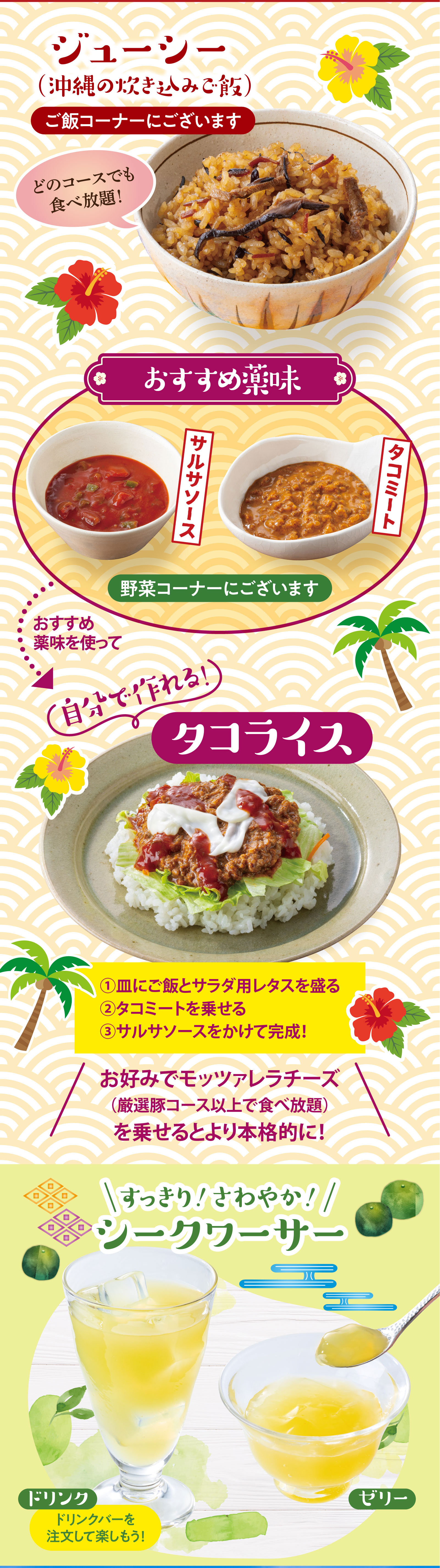 ご飯コーナー：ジューシー（沖縄の炊き込みご飯）どのコースでも食べ放題！野菜コーナーのおすすめ薬味（サルサソース、タコミート）を使って自分で作れるタコライス。①皿にご飯とサラダ用レタスを盛る、②タコミートを乗せる、③サルサソースをかけて完成！お好みでモッツァレラチーズ（厳選豚コース以上で食べ放題）を乗せるとより本格的に！すっきり！さわやか！シークワーサー：ドリンクバーのドリンク、ゼリー。