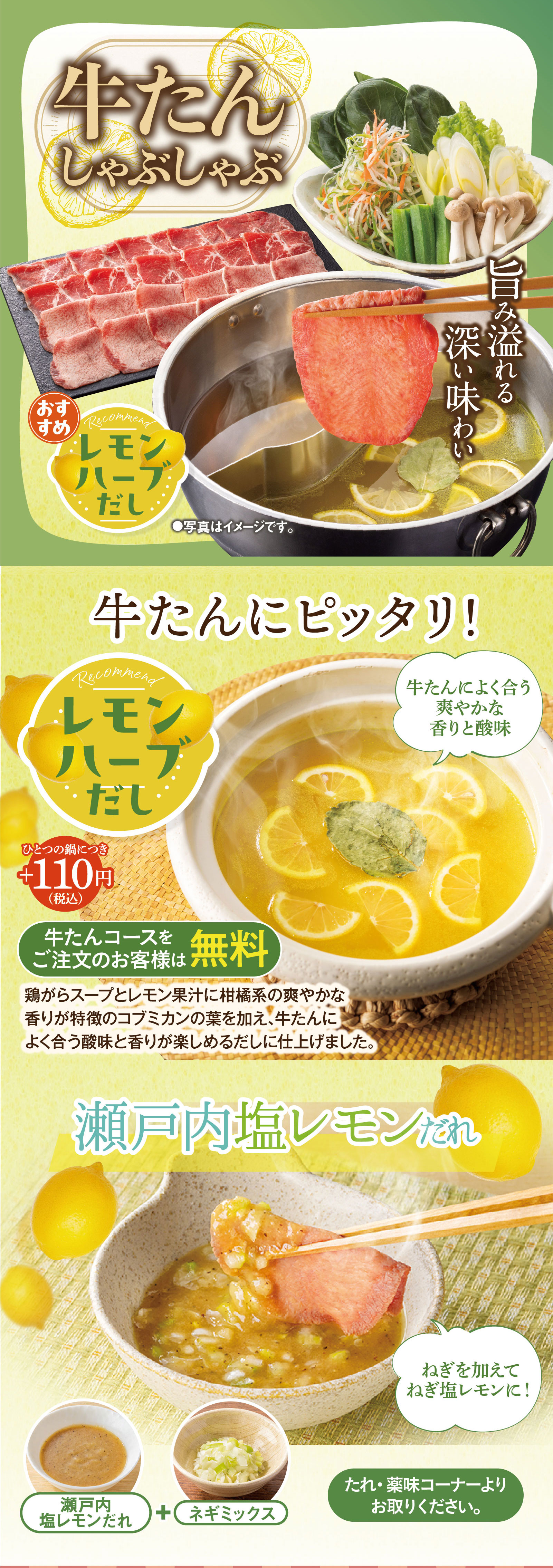 牛たんしゃぶしゃぶ。旨み溢れる深い味わい。おすすめレモンハーブだし。牛たんにピッタリ！爽やかな香りと酸味（ひとつの鍋につきプラス110円（税込）、牛たんコースをご注文のお客様は無料）。鶏がらスープとレモン果汁に柑橘系の爽やかな香りが特徴のコブミカンの葉を加え、牛たんによく合う酸味と香りが楽しめるだしに仕上げました。瀬戸内塩レモンだれにネギミックスを加えてねぎ塩レモンに！