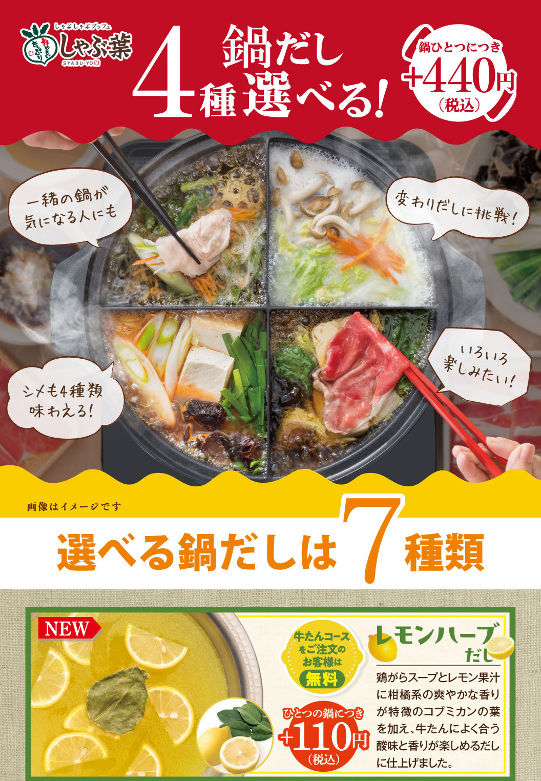 しゃぶ葉。4種選べる鍋だし！鍋ひとつにつきプラス440円（税込）。選べる鍋だしは7種類。新登場のレモンハーブだしは、鶏がらスープとレモン果汁にコブミカンの葉を加え、酸味と香りが楽しめるだし。牛たんコースご注文のお客様は無料、それ以外はひとつにつきプラス110円（税込）。