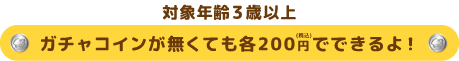 対象年齢3歳以上 ガチャコインが無くても各200円（税込）でできるよ！