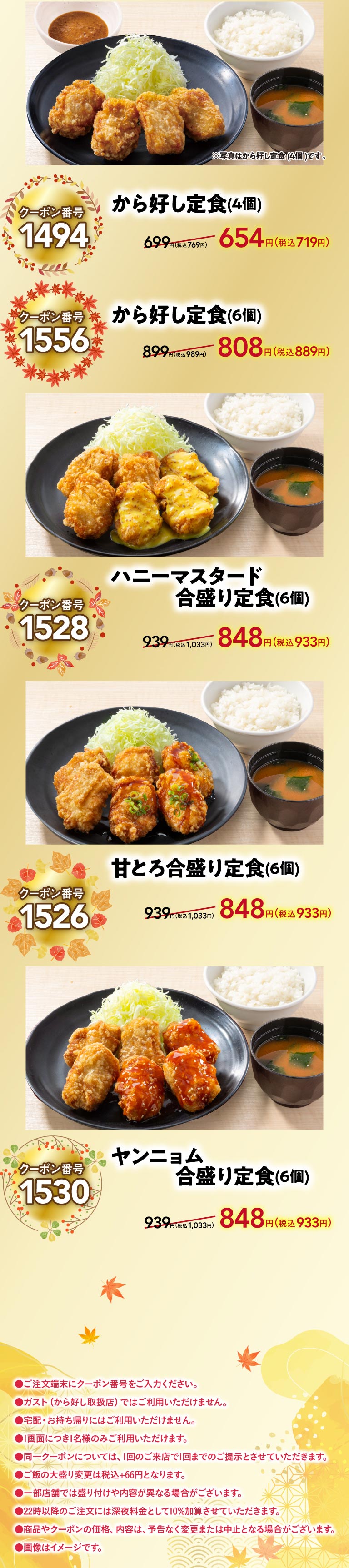 Karayoshi set meal (4 pieces) Coupon Number 1494 654 yen (719 yen Karayoshi set meal (6 pieces) Coupon Number 1556 808 yen (889 yen including tax), Honey Mustard Combination set meal (Set meal of two kinds of deep-fried chicken) (6 pieces) Coupon Number 1528 848 yen (933 yen including tax), Sweet and Combination set meal (Set meal of two kinds of deep-fried chicken) Combination set meal (Set meal of two kinds of deep-fried chicken) Meal (6 pieces) Coupon Number 1530 848 yen (933 yen Karayoshi（から好し）tax). ●Please enter the coupon number on the ordering terminal. ●Not valid at Gusto（ガスト）(stores that handle Karaage). ●Not valid for delivery or takeout. ●Only one person per screen. ●Only one coupon can be presented per visit. ●A large serving of Rice will cost an additional 55 yen including tax. ●Serving style and contents may differ at some stores. ●A 10% late-night surcharge will be added to orders placed after 10 PM. ●Product and coupon prices and contents are subject to change or cancellation without notice. ●Images are for illustrative purposes only.