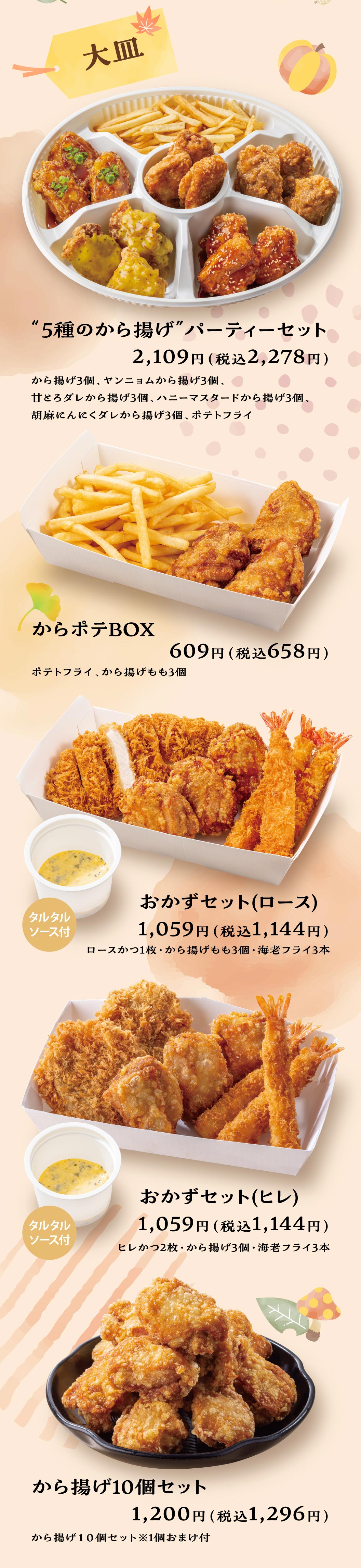 Large Platter: "5 Kinds of Fried Chicken" PARTY MEAL — 2,109 yen (2,278 yen including tax): 3 pieces fried chicken; 3 pieces Yangnyeom fried chicken; 3 pieces fried chicken with sweet rich sauce; 3 pieces honey mustard fried chicken; 3 pieces sesame garlic sauce fried chicken; Potato fry. Kara-Pote BOX — 609 yen (658 yen including tax): Potato fry, 3 pieces Deep-fried chicken thigh. Side Dish Set (Roast) — 1,059 yen (1,144 yen including tax): 1 piece Roast Pork Cutlet, 3 pieces Deep-fried chicken thigh, 3 pieces Deep-fried breaded prawns with tartar sauce. Side Dish Set (Fillet) — 1,059 yen (1,144 yen including tax): 2 pieces Pork medallion cutlet, 3 pieces fried chicken, 3 pieces Deep-fried breaded prawns with tartar sauce. 10-Piece Fried Chicken Set — 1,200 yen (1,296 yen including tax): 10 pieces fried chicken (includes 1 bonus piece).