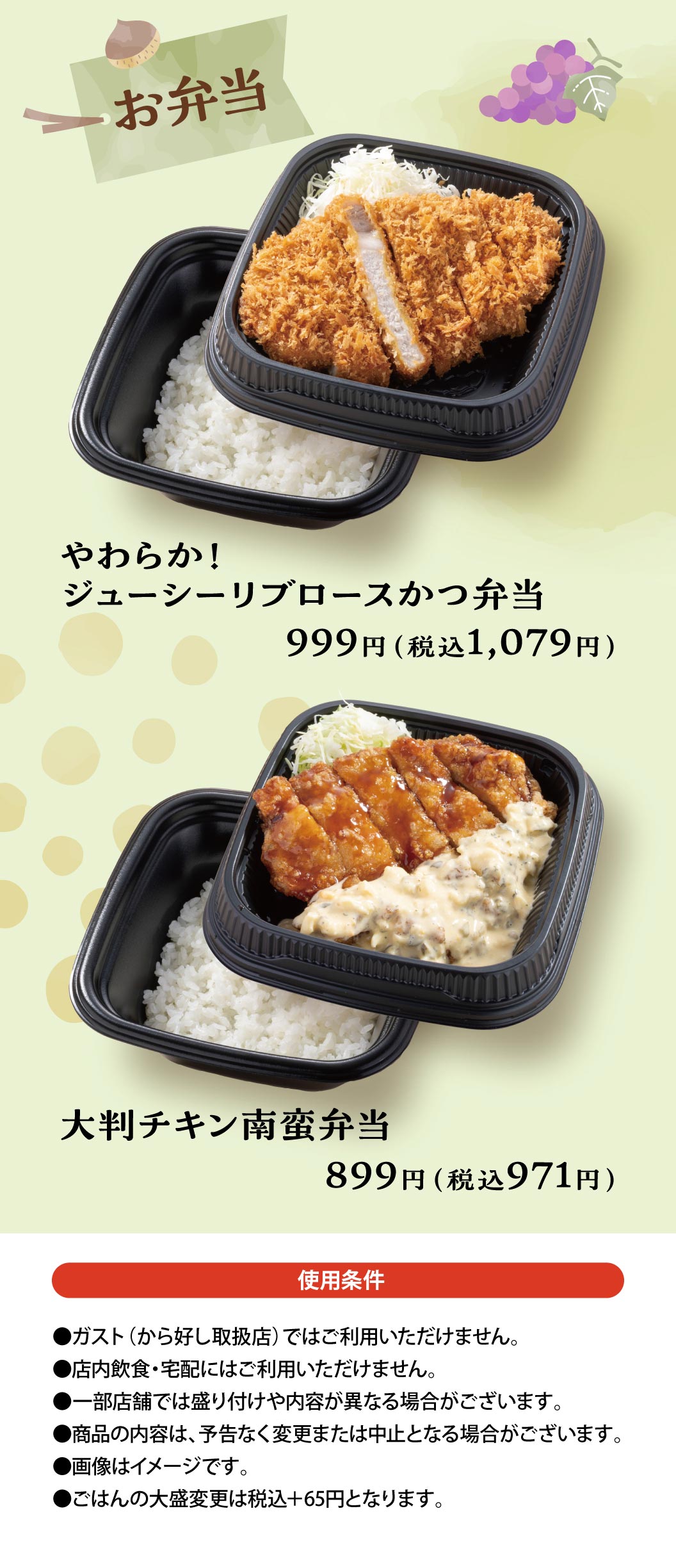 Bento Boxes: Soft and Juicy Roast Pork Cutlet Cutlet Bento 999 yen (1,079 yen including tax) / Large Namban fried chicken Bento 899 yen (971 yen including tax) / Terms of Use: Not available at Gusto（ガスト）(stores that handle Karayoshi（から好し）). Not available for in-store dining or delivery. Presentation and contents may differ at some stores. Product contents may be changed or discontinued without notice. Images are for illustrative purposes only. Large portion of rice is +65 yen including tax.