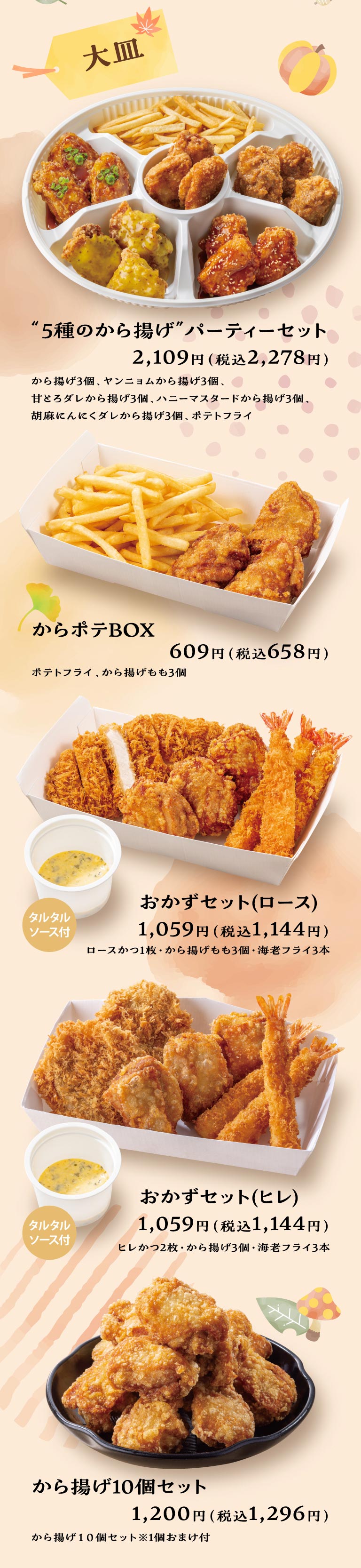Large Platter: "5 Kinds of Fried Chicken" PARTY MEAL — 2,109 yen (2,278 yen including tax): 3 pieces fried chicken; 3 pieces Yangnyeom fried chicken; 3 pieces fried chicken with sweet rich sauce; 3 pieces honey mustard fried chicken; 3 pieces sesame garlic sauce fried chicken; Potato fry. Kara-Pote BOX — 609 yen (658 yen including tax): Potato fry, 3 pieces Deep-fried chicken thigh. Side Dish Set (Roast) — 1,059 yen (1,144 yen including tax): 1 piece Roast Pork Cutlet, 3 pieces Deep-fried chicken thigh, 3 pieces Deep-fried breaded prawns with tartar sauce. Side Dish Set (Fillet) — 1,059 yen (1,144 yen including tax): 2 pieces Pork medallion cutlet, 3 pieces fried chicken, 3 pieces Deep-fried breaded prawns with tartar sauce. 10-Piece Fried Chicken Set — 1,200 yen (1,296 yen including tax): 10 pieces fried chicken (includes 1 bonus piece).