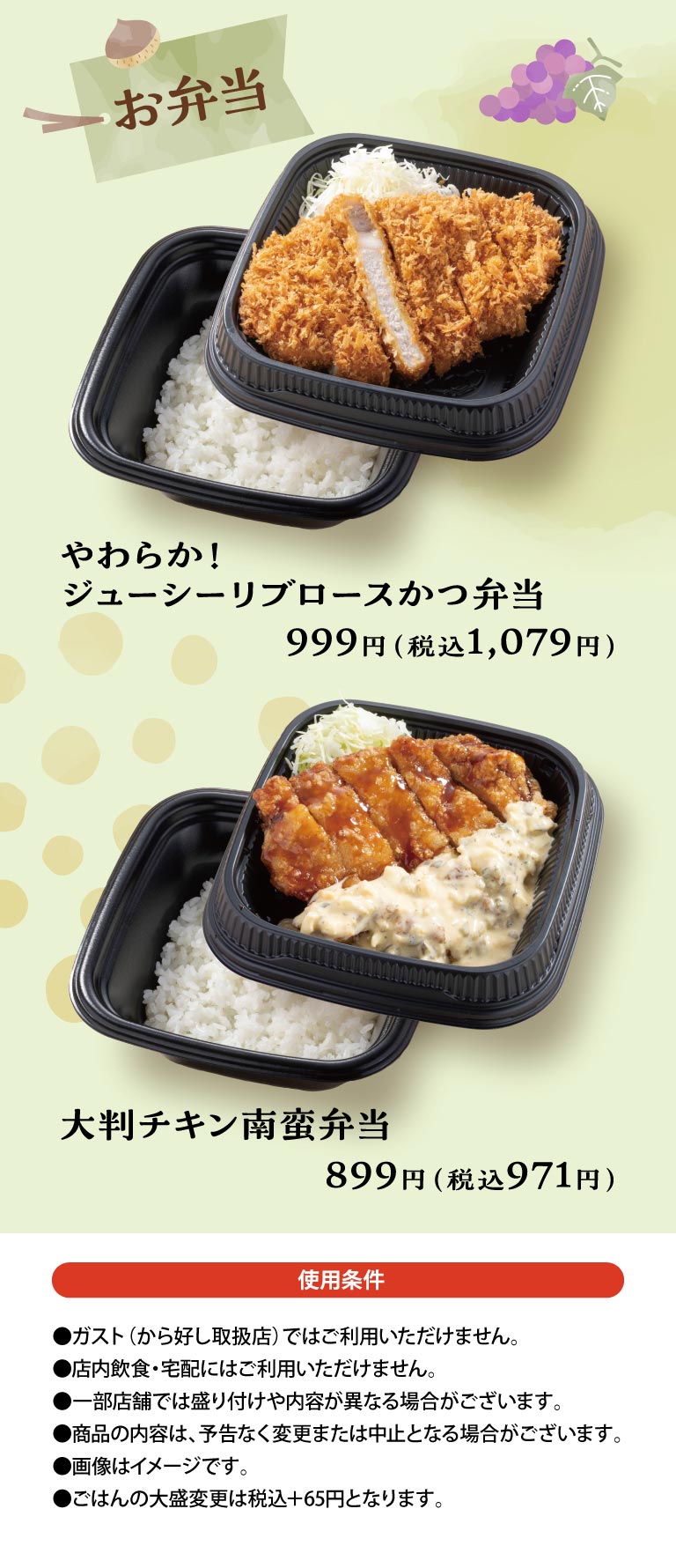Bento Boxes: Soft and Juicy Roast Pork Cutlet Cutlet Bento 999 yen (1,079 yen including tax) / Large Namban fried chicken Bento 899 yen (971 yen including tax) / Terms of Use: Not available at Gusto（ガスト）(stores that handle Karayoshi（から好し）). Not available for in-store dining or delivery. Presentation and contents may differ at some stores. Product contents may be changed or discontinued without notice. Images are for illustrative purposes only. Large portion of rice is +65 yen including tax.