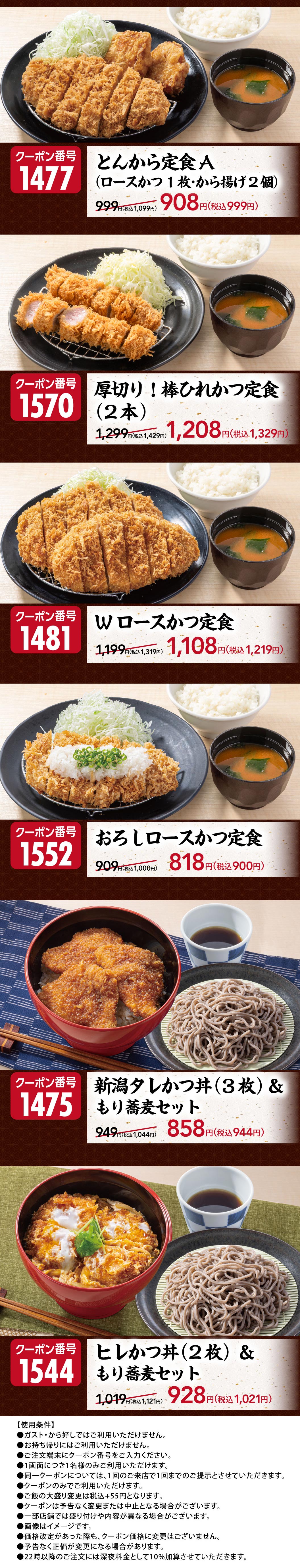 รายการอาหารที่ใช้คูปองพิเศษได้ คูปองหมายเลข 1477 ชุดทงคัตสึ A (หมูสันในชุบแป้งทอด 1 ชิ้น, ไก่ทอด 2 ชิ้น) ราคา 999 เยน ลดเหลือ 908 เยน (999 เยน รวมภาษี) คูปองหมายเลข 1570 ชุดหมูสันในชุบแป้ง ทงคัทสึสันใน (2 ชิ้น) ราคา 1,299 เยน ลดเหลือ 1,208 เยน (1,329 เยน รวมภาษี) คูปองหมายเลข 1481 ชุดหมูสันในชุบแป้งทอดสองชิ้น ราคา 1,199 เยน ลดเหลือ 1,108 เยน (1,219 เยน รวมภาษี) คูปองหมายเลข 1552 ชุดหมูสันในชุบแป้งทอดราดหัวไชเท้าขูด ราคา 909 เยน ลดเหลือ 818 เยน (900 เยน รวมภาษี) คูปองหมายเลข 1475: ข้าวหน้าหมูทอดสไตล์นีงาตะ (3 ชิ้น) และบะหมี่โซบะ ราคาปกติ 949 เยน ลดเหลือ 858 เยน (944 เยน รวมภาษี) คูปองหมายเลข 1544: ข้าวหน้าหมูทอด (2 ชิ้น) และบะหมี่โซบะ ราคาปกติ 1,019 เยน ลดเหลือ 928 เยน (1,021 เยน รวมภาษี) ไม่สามารถใช้ที่ Gusto (ガスト) หรือ Karayoshi（から好し）ได้ ไม่สามารถใช้สำหรับซื้อกลับบ้าน โปรดตรวจสอบข้อกำหนดและเงื่อนไขอื่นๆ ที่ด้านล่างของภาพ