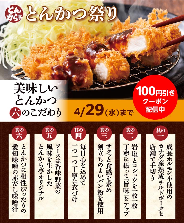 เทศกาล Tonkaratei（とんから亭）ตั้งแต่วันนี้ถึงวันที่ 29 เมษายน (วันพุธ) มีคูปองส่วนลด 100 เยน หกเหตุผลที่เราพิถีพิถันกับทงคัตสึแสนอร่อยของเรา: 1. เราหั่นหมูแคนาดาแช่เย็นที่บ่มอย่างดีด้วยมือในร้าน ปราศจากฮอร์โมนเร่งการเจริญเติบโต 2. เราโรยเกลือหิมาลายันและพริกไทยอย่างพิถีพิถันบนแต่ละชิ้นเพื่อเพิ่มรสชาติ 3. เราใช้เกล็ดขนมปังคุณภาพสูงเพื่อให้ได้เนื้อสัมผัสที่กรอบ 4. เราเคลือบแต่ละชิ้นด้วยใจทุกวัน 5. ซอสของเราเป็นสูตรดั้งเดิมของ Tonkaratei（とんから亭）ที่ใช้รสชาติของผักที่มีกลิ่นหอม 6. ซุปมิโซะแดงของเราที่ทำจากมิโซะไอจิเข้ากันได้อย่างลงตัวกับทงคัตสึของเรา