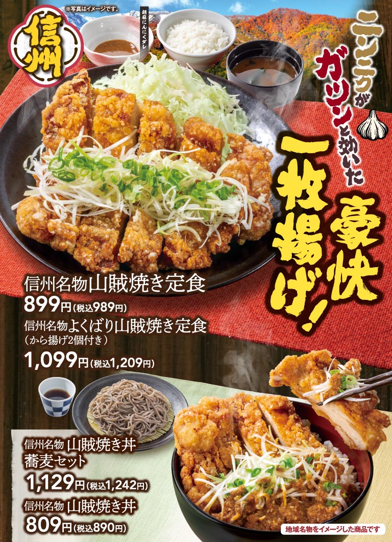 信州 ※写真はイメージです。 胡麻にんにくダレ ニンニクがガツンと効いた豪快一枚揚げ！ 信州名物山賊焼き定食 899円(税込989円) 信州名物よくばり山賊焼き定食(から揚げ2個付き) 1,099円(税込1,209円) 信州名物 山賊焼き丼 蕎麦セット 1,129円(税込1,242円) 信州名物 山賊焼き丼 809円(税込890円) 地域名物をイメージした商品です