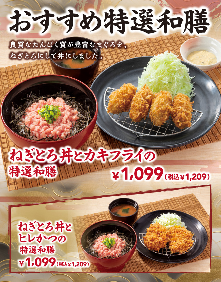 おすすめ特選和膳 良質なたんぱく質が豊富なまぐろを、ねぎとろにして丼にしました。 ねぎとろ丼とカキフライの特選和膳 ¥1,099 (税込¥1,209) ねぎとろ丼とヒレかつの特選和膳 ¥1,099 (税込¥1,209)