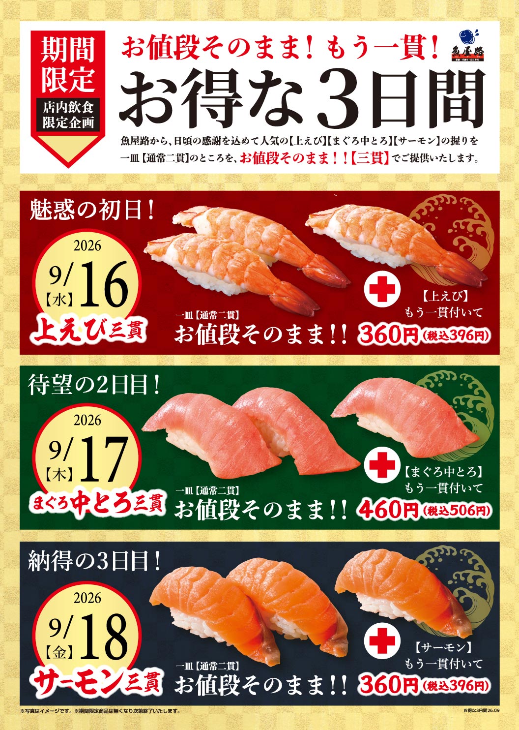 Limited-time in-store dining only! Same price! One extra piece! For three great days, Uoya-Totoyamichi（魚屋路）is offering a special deal as a token of our gratitude: instead of the usual two pieces per plate, we'll give you three pieces of our popular [Big Shrimp], [Medium Fatty Tuna], and [Salmon] nigiri sushi! The price remains the same! The exciting first day! 9/16 2026 [Wednesday] Big Shrimp 3-piece plate [Normally two pieces] Same price! One extra piece of Premium Big Shrimp included for 360 yen (396 yen including tax) The long-awaited second day! 9/17 2026 [Thursday] Medium Fatty Tuna 3-piece plate [Normally two pieces] Same price! One extra piece of Medium Fatty Tuna included for 460 yen (506 yen including tax) The satisfying third day! 9/18 2026 [Friday] Salmon 3-piece plate [Normally two pieces] Same price! [Salmon] Comes with an extra piece for 360 yen (396 yen including tax) *Photo is for illustrative purposes only. *Limited-time offer ends when sold out. Great deal for 3 days 26.09