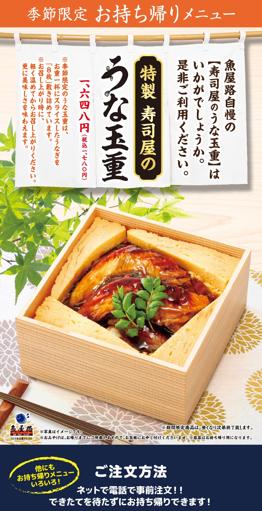 魚屋路 季節限定 お持ち帰りメニュー。魚屋路自慢の【寿司屋のうな玉重】はいかがでしょうか。是非ご利用ください。特製 寿司屋のうな玉重 1,648円（税込1,780円）。※季節限定のうな玉重は、お重一杯にスライスしたうなぎを「8枚」敷き詰めています。※お召し上がり時に、軽く温めてからお召し上がりください。更に美味しさを味わえます。ご注文方法：ネットで電話で事前注文！！できたてを待たずにお持ち帰りできます！